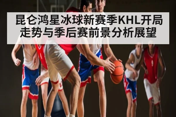 昆仑鸿星冰球新赛季KHL开局走势与季后赛前景分析展望