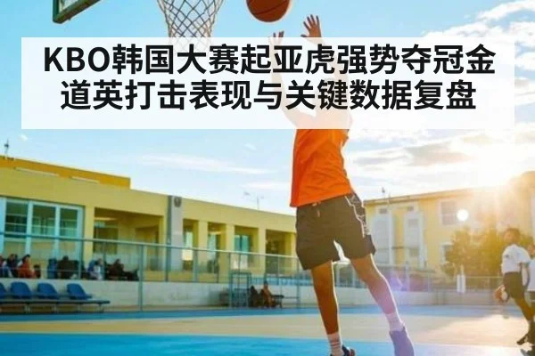 KBO韩国大赛起亚虎强势夺冠金道英打击表现与关键数据复盘