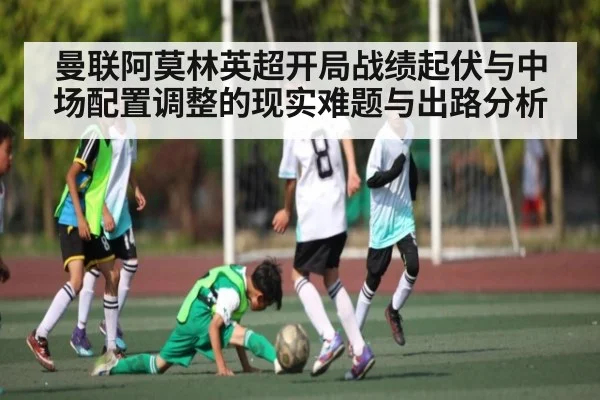 曼联阿莫林英超开局战绩起伏与中场配置调整的现实难题与出路分析
